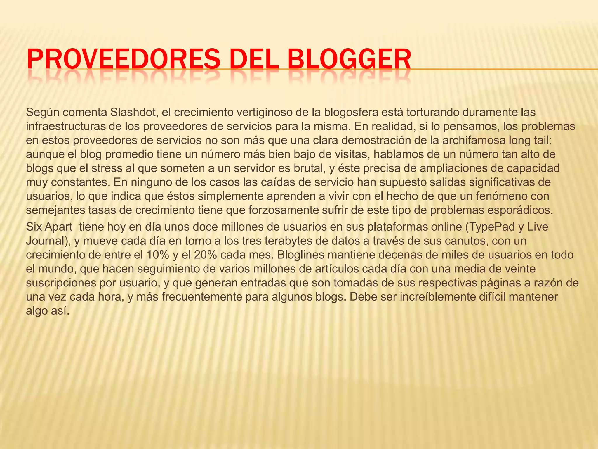 PROVEEDORES DEL BLOGGER
Según comenta Slashdot, el crecimiento vertiginoso de la blogosfera está torturando duramente las
infraestructuras de los proveedores de servicios para la misma. En realidad, si lo pensamos, los problemas
en estos proveedores de servicios no son más que una clara demostración de la archifamosa long tail:
aunque el blog promedio tiene un número más bien bajo de visitas, hablamos de un número tan alto de
blogs que el stress al que someten a un servidor es brutal, y éste precisa de ampliaciones de capacidad
muy constantes. En ninguno de los casos las caídas de servicio han supuesto salidas significativas de
usuarios, lo que indica que éstos simplemente aprenden a vivir con el hecho de que un fenómeno con
semejantes tasas de crecimiento tiene que forzosamente sufrir de este tipo de problemas esporádicos.
Six Apart tiene hoy en día unos doce millones de usuarios en sus plataformas online (TypePad y Live
Journal), y mueve cada día en torno a los tres terabytes de datos a través de sus canutos, con un
crecimiento de entre el 10% y el 20% cada mes. Bloglines mantiene decenas de miles de usuarios en todo
el mundo, que hacen seguimiento de varios millones de artículos cada día con una media de veinte
suscripciones por usuario, y que generan entradas que son tomadas de sus respectivas páginas a razón de
una vez cada hora, y más frecuentemente para algunos blogs. Debe ser increíblemente difícil mantener
algo así.
 