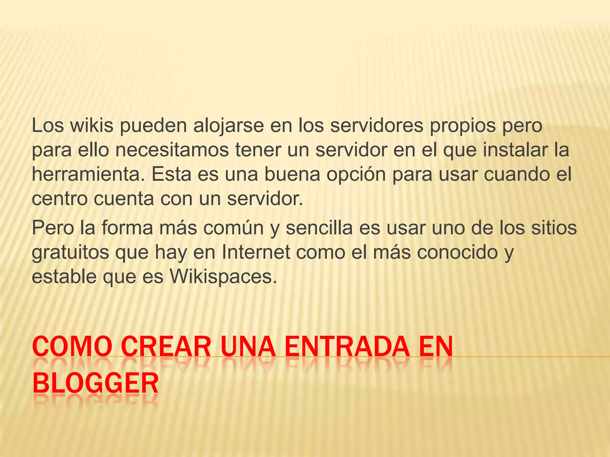 COMO CREAR UNA ENTRADA EN
BLOGGER
Los wikis pueden alojarse en los servidores propios pero
para ello necesitamos tener un servidor en el que instalar la
herramienta. Esta es una buena opción para usar cuando el
centro cuenta con un servidor.
Pero la forma más común y sencilla es usar uno de los sitios
gratuitos que hay en Internet como el más conocido y
estable que es Wikispaces.
 
