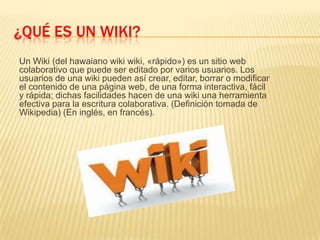 ¿QUÉ ES UN WIKI?
Un Wiki (del hawaiano wiki wiki, «rápido») es un sitio web
colaborativo que puede ser editado por varios usuarios. Los
usuarios de una wiki pueden así crear, editar, borrar o modificar
el contenido de una página web, de una forma interactiva, fácil
y rápida; dichas facilidades hacen de una wiki una herramienta
efectiva para la escritura colaborativa. (Definición tomada de
Wikipedia) (En inglés, en francés).
 