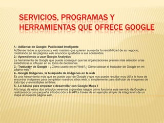 SERVICIOS, PROGRAMAS Y
HERRAMIENTAS QUE OFRECE GOOGLE
1.- AdSense de Google: Publicidad Inteligente
AdSense reúne a sponsors y web masters que quieren aumentar la rentabilidad de su negocio,
mostrando en las páginas web anuncios ajustados a sus contenidos.
2.- Aprendiendo a usar Google Analytics
La herramienta de Google que puede conseguir que las organizaciones presten más atención a las
estadísticas e influyan en su toma de decisiones.
3.- Traductor de Google - ¿Cómo usarlo en mi Web?¿ Cómo colocar el traductor de Google en mi
página web?
4.- Google Imágenes, la búsqueda de imágenes en la web
Es una herramienta más que se puede usar de Google y que nos puede resultar muy útil a la hora de
encontrar imágenes para completar nuestros sitios web, o simplemente para disfrutar de imágenes de
todo tipo y en múltiples ámbitos.
5.- Lo básico para empezar a desarrollar con Google Maps I
A lo largo de estos dos artículos veremos a grandes rasgos cómo funciona este servicio de Google y
realizaremos una pequeña introducción a la API a través de un ejemplo simple de integración de un
mapa en nuestra página web.
 