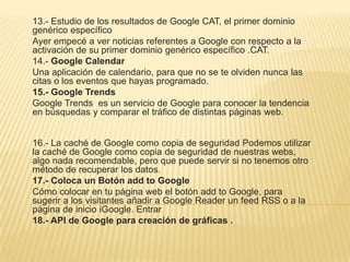 13.- Estudio de los resultados de Google CAT, el primer dominio
genérico específico
Ayer empecé a ver noticias referentes a Google con respecto a la
activación de su primer dominio genérico específico .CAT.
14.- Google Calendar
Una aplicación de calendario, para que no se te olviden nunca las
citas o los eventos que hayas programado.
15.- Google Trends
Google Trends es un servicio de Google para conocer la tendencia
en búsquedas y comparar el tráfico de distintas páginas web.
16.- La caché de Google como copia de seguridad Podemos utilizar
la caché de Google como copia de seguridad de nuestras webs,
algo nada recomendable, pero que puede servir si no tenemos otro
método de recuperar los datos.
17.- Coloca un Botón add to Google
Cómo colocar en tu página web el botón add to Google, para
sugerir a los visitantes añadir a Google Reader un feed RSS o a la
página de inicio iGoogle. Entrar
18.- API de Google para creación de gráficas .
 