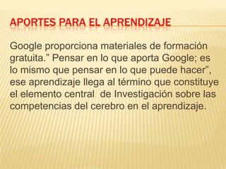 APORTES PARA EL APRENDIZAJE
Google proporciona materiales de formación
gratuita.” Pensar en lo que aporta Google; es
lo mismo que pensar en lo que puede hacer”,
ese aprendizaje llega al término que constituye
el elemento central de Investigación sobre las
competencias del cerebro en el aprendizaje.
 