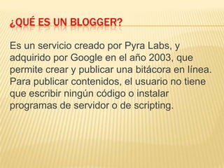 ¿QUÉ ES UN BLOGGER?
Es un servicio creado por Pyra Labs, y
adquirido por Google en el año 2003, que
permite crear y publicar una bitácora en línea.
Para publicar contenidos, el usuario no tiene
que escribir ningún código o instalar
programas de servidor o de scripting.
 