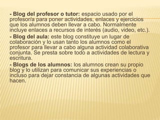 - Blog del profesor o tutor: espacio usado por el
profesor/a para poner actividades, enlaces y ejercicios
que los alumnos deben llevar a cabo. Normalmente
incluye enlaces a recursos de interés (audio, video, etc.).
- Blog del aula: este blog constituye un lugar de
colaboración y lo usan tanto los alumnos como el
profesor para llevar a cabo alguna actividad colaborativa
conjunta. Se presta sobre todo a actividades de lectura y
escritura.
- Blogs de los alumnos: los alumnos crean su propio
blog y lo utilizan para comunicar sus experiencias o
incluso para dejar constancia de algunas actividades que
hacen.
 