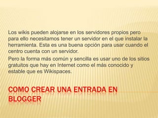 COMO CREAR UNA ENTRADA EN
BLOGGER
Los wikis pueden alojarse en los servidores propios pero
para ello necesitamos tener un servidor en el que instalar la
herramienta. Esta es una buena opción para usar cuando el
centro cuenta con un servidor.
Pero la forma más común y sencilla es usar uno de los sitios
gratuitos que hay en Internet como el más conocido y
estable que es Wikispaces.
 