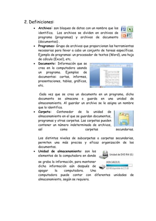 2. Definiciones:
 Archivos: son bloques de datos con un nombre que los
identifica. Los archivos se dividen en archivos de
programa (programas) y archivos de documento
(documentos) .
 Programas: Grupo de archivos que proporcionan las herramientas
necesarias para llevar a cabo un conjunto de tareas específicas.
Ejemplo de programas: un procesador de textos (Word), una hoja
de cálculo (Excel), etc.
 Documento: Información que se
crea en la computadora usando
un programa. Ejemplos de
documentos: cartas, informes,
presentaciones, tablas, gráficos,
etc.
Cada vez que se crea un documento en un programa, dicho
documento se almacena o guarda en una unidad de
almacenamiento. Al guardar un archivo se le asigna un nombre
que lo identifica.
 Carpeta: Contenedor de la unidad de
almacenamiento en el que se guardan documentos,
programas y otras carpetas. Las carpetas pueden
contener un número indeterminado de archivos,
así como carpetas secundarias.
Los distintos niveles de subcarpetas o carpetas secundarias,
permiten una más precisa y eficaz organización de los
documentos.
 Unidad de almacenamiento: son los
elementos de la computadora en donde
se graba la información, para mantener
dicha información aún después de
apagar la computadora. Una
computadora puede contar con diferentes unidades de
almacenamiento, según se requiera.
 
