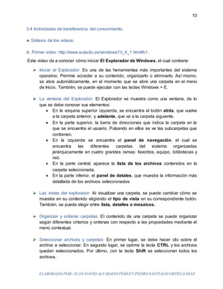 ELABORADO POR: JUAN DAVID ALVARADO PÉREZ Y PEDRO SANTIAGO ORTEGA DÍAZ
10
3.4 Actividades de transferencia del conocimiento.
 Síntesis de los videos:
A. Primer video: http://www.aulaclic.es/windows7/t_4_1.htm#b1.
Este video da a conocer cómo iniciar El Explorador de Windows, el cual contiene:
 Iniciar el Explorador: Es una de las herramientas más importantes del sistema
operativo. Permite acceder a su contenido, organizarlo o eliminarlo. Así mismo,
se abre automáticamente, en el momento que se abre una carpeta en el menú
de Inicio. También, se puede ejecutar con las teclas Windows + E.
 La ventana del Explorador: El Explorador se muestra como una ventana, de lo
que se debe conocer sus elementos:
 En la esquina superior izquierda, se encuentra el botón atrás, que vuelve
a la carpeta anterior, y adelante, que va a la carpeta siguiente.
 En la parte superior, la barra de direcciones que indica la carpeta en la
que se encuentra el usuario. Pulsando en ellos se ve las subcarpetas que
contienen.
 En la izquierda se encuentra el panel de navegación, el cual se
encuentra las diferentes carpetas del sistema organizadas
jerárquicamente en cuatro grandes ramas: favoritos, equipo, bibliotecas y
red.
 En la parte central, aparece la lista de los archivos contenidos en la
carpeta seleccionada.
 En la parte inferior, el panel de detales, que muestra la información más
detallada de los archivos seleccionados
 Las vistas del explorador: Al visualizar una carpeta, se puede cambiar cómo se
muestra en su contenido eligiendo el tipo de vista en su correspondiente botón.
También, se puede elegir entre lista, detalles o mosaicos.
 Organizar y ordenar carpetas: El contenido de una carpeta se puede organizar
según diferentes criterios y ordenas con respecto a las propiedades mediante el
menú contextual.
 Seleccionar archivos y carpetas: En primer lugar, se debe hacer clic sobre el
archivo a seleccionar. En segundo lugar, se optime la tecla CTRL y los archivos
quedan seleccionados. Por último, con la tecla Shift se seleccionan todos los
archivos.
 