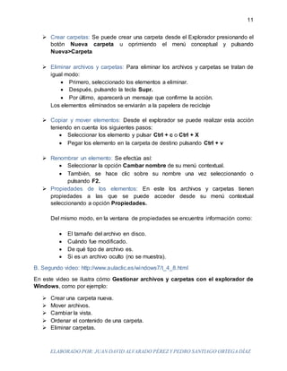 ELABORADO POR: JUAN DAVID ALVARADO PÉREZ Y PEDRO SANTIAGO ORTEGA DÍAZ
11
 Crear carpetas: Se puede crear una carpeta desde el Explorador presionando el
botón Nueva carpeta u oprimiendo el menú conceptual y pulsando
Nueva>Carpeta
 Eliminar archivos y carpetas: Para eliminar los archivos y carpetas se tratan de
igual modo:
 Primero, seleccionado los elementos a eliminar.
 Después, pulsando la tecla Supr.
 Por último, aparecerá un mensaje que confirme la acción.
Los elementos eliminados se enviarán a la papelera de reciclaje
 Copiar y mover elementos: Desde el explorador se puede realizar esta acción
teniendo en cuenta los siguientes pasos:
 Seleccionar los elemento y pulsar Ctrl + c o Ctrl + X
 Pegar los elemento en la carpeta de destino pulsando Ctrl + v
 Renombrar un elemento: Se efectúa así:
 Seleccionar la opción Cambar nombre de su menú contextual.
 También, se hace clic sobre su nombre una vez seleccionando o
pulsando F2.
 Propiedades de los elementos: En este los archivos y carpetas tienen
propiedades a las que se puede acceder desde su menú contextual
seleccionando a opción Propiedades.
Del mismo modo, en la ventana de propiedades se encuentra información como:
 El tamaño del archivo en disco.
 Cuándo fue modificado.
 De qué tipo de archivo es.
 Si es un archivo oculto (no se muestra).
B. Segundo video: http://www.aulaclic.es/windows7/t_4_8.html
En este video se ilustra cómo Gestionar archivos y carpetas con el explorador de
Windows, como por ejemplo:
 Crear una carpeta nueva.
 Mover archivos.
 Cambiar la vista.
 Ordenar el contenido de una carpeta.
 Eliminar carpetas.
 
