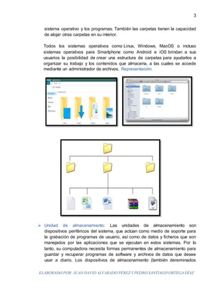 ELABORADO POR: JUAN DAVID ALVARADO PÉREZ Y PEDRO SANTIAGO ORTEGA DÍAZ
3
sistema operativo y los programas. También las carpetas tienen la capacidad
de alojar otras carpetas en su interior.
Todos los sistemas operativos como Linux, Windows, MacOS o incluso
sistemas operativos para Smartphone como Android e iOS brindan a sus
usuarios la posibilidad de crear una estructura de carpetas para ayudarlos a
organizar su trabajo y los contenidos que almacena, a las cuales se accede
mediante un administrador de archivos. Representación:
 Unidad de almacenamiento: Las unidades de almacenamiento son
dispositivos periféricos del sistema, que actúan como medio de soporte para
la grabación de programas de usuario, así como de datos y ficheros que son
manejados por las aplicaciones que se ejecutan en estos sistemas. Por lo
tanto, su computadora necesita formas permanentes de almacenamiento para
guardar y recuperar programas de software y archivos de datos que desee
usar a diario. Los dispositivos de almacenamiento (también denominados
 