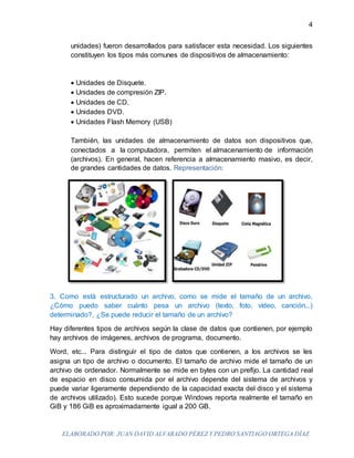 ELABORADO POR: JUAN DAVID ALVARADO PÉREZ Y PEDRO SANTIAGO ORTEGA DÍAZ
4
unidades) fueron desarrollados para satisfacer esta necesidad. Los siguientes
constituyen los tipos más comunes de dispositivos de almacenamiento:
 Unidades de Disquete.
 Unidades de compresión ZIP.
 Unidades de CD.
 Unidades DVD.
 Unidades Flash Memory (USB)
También, las unidades de almacenamiento de datos son dispositivos que,
conectados a la computadora, permiten el almacenamiento de información
(archivos). En general, hacen referencia a almacenamiento masivo, es decir,
de grandes cantidades de datos. Representación:
3. Como está estructurado un archivo, como se mide el tamaño de un archivo,
¿Cómo puedo saber cuánto pesa un archivo (texto, foto, vídeo, canción...)
determinado?, ¿Se puede reducir el tamaño de un archivo?
Hay diferentes tipos de archivos según la clase de datos que contienen, por ejemplo
hay archivos de imágenes, archivos de programa, documento.
Word, etc... Para distinguir el tipo de datos que contienen, a los archivos se les
asigna un tipo de archivo o documento. El tamaño de archivo mide el tamaño de un
archivo de ordenador. Normalmente se mide en bytes con un prefijo. La cantidad real
de espacio en disco consumida por el archivo depende del sistema de archivos y
puede variar ligeramente dependiendo de la capacidad exacta del disco y el sistema
de archivos utilizado). Esto sucede porque Windows reporta realmente el tamaño en
GiB y 186 GiB es aproximadamente igual a 200 GB.
 