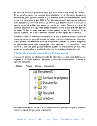 ELABORADO POR: JUAN DAVID ALVARADO PÉREZ Y PEDRO SANTIAGO ORTEGA DÍAZ
5
El peso de un archivo podríamos decir que es el espacio que ocupa en un disco.
Cifras, tamaños, pesos nos rodean a diario al trabajar con la información de nuestros
ordenadores, pero ¿cómo sabemos lo que ocupa un archivo determinado para saber
si nos va a caber en una llave USB o Pen drive por ejemplo? Vamos a ver entonces
como conocer el peso de un archivo: Lo primero que debemos hacer es localizar en
nuestro equipo el archivo que queremos guardar en nuestro Pendrive y una vez lo
tenemos, seguimos los siguientes pasos: Pulsamos sobre él con el botón derecho
del ratón. En las opciones que nos muestra seleccionamos “Propiedades”. En la
pestaña “General”, en la línea “Tamaño” veremos el valor o peso de ese archivo.
Cuando se crea un archivo de documento PDF con el software Adobe Acrobat, el
programa comprime automáticamente los datos, gráficos e imágenes en el archivo.
Si has creado una versión en PDF de un documento extenso, el tamaño aún podría
ser demasiado grande para enviarlo por correo electrónico con comodidad o para
subirlo a tu sitio web para que los visitantes puedan ver el documento en línea. Para
reducir su tamaño utiliza la función de reducción de tamaño en Adobe Acrobat.
4. Como está estructurado esquema general de almacenamiento
El esquema general de almacenamiento de información en las computadoras que
propone el ambiente operativo Windows (y versiones subsecuentes), presenta la
siguiente estructura:
⇥ Unidad ➙ Archivo ➙Carpeta ➙ Subcarpeta
Partiendo de la unidad de disco duro, existen carpetas predefinidas por el ambiente
operativo, a partir de las cuales se propone:
 