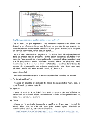 ELABORADO POR: JUAN DAVID ALVARADO PÉREZ Y PEDRO SANTIAGO ORTEGA DÍAZ
6
5. ¿Qué operaciones se pueden realizar con los archivos?
Con el medio de que disponemos para almacenar información no volátil en un
dispositivo de almacenamiento. Los Sistemas de archivos de que disponen los
sistemas operativos disponen de mecanismos para que un usuario pueda manipular
los archivos (seleccionar, editar, ejecutar, borrar,...).
Desde el punto de vista de un programado r un archivo es un medio para poder leer
datos de entrada para su programa o donde poder guardar los resultados de su
ejecución. Todo lenguaje de programación debe disponer de algún mecanismo para
que el programador pueda manipular archivos desde un programa. Estos
mecanismos pueden ser más o menos sofisticados o versátiles dependiendo del
lenguaje de programación que estemos considerando, pero debe haber unas
funciones básicas para poder acceder a un archivo, estas son:
 Lectura (consulta):
- Esta operación consiste el leer la información contenida en fichero sin alterarla.
 Escritura (modificación):
- Consiste en actualizar el contenido del fichero bien añadiéndole nuevos datos o
borrando parte de los que contenía.
 Apertura:
- Antes de acceder a un fichero, tanto para consultar como para actualizar su
información, es necesario abrirlo. Esta operación se debe realizar previamente a las
operaciones de lectura o escritura.
 Cierre:
- Cuando se ha terminado de consultar o modificar un fichero, por lo general, del
mismo modo que se tuvo que abrir para realizar alguna operación de
lectura/escritura sobre él, éste deberá ser cerrado.
 
