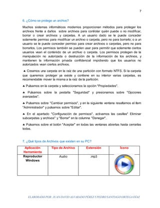 ELABORADO POR: JUAN DAVID ALVARADO PÉREZ Y PEDRO SANTIAGO ORTEGA DÍAZ
7
6. ¿Cómo se protege un archivo?
Muchos sistemas informáticos modernos proporcionan métodos para proteger los
archivos frente a daños sobre archivos para controlar quién puede o no modificar,
borrar o crear archivos y carpetas. A un usuario dado se le puede conceder
solamente permiso para modificar un archivo o carpeta, pero no para borrarlo; o a un
usuario se le puede conceder permiso para crear archivos o carpetas, pero no para
borrarlos. Los permisos también se pueden usar para permitir que solamente ciertos
usuarios vean el contenido de un archivo o carpeta. Los permisos protegen de la
manipulación no autorizada o destrucción de la información de los archivos, y
mantienen la información privada confidencial impidiendo que los usuarios no
autorizados vean ciertos archivos.
 Creamos una carpeta en la raíz de una partición con formato NTFS. Si la carpeta
que queremos proteger ya existe y contiene en su interior varias carpetas, es
recomendable mover la misma a la raíz de la partición.
 Pulsamos en la carpeta y seleccionamos la opción "Propiedades".
 Pulsamos sobre la pestaña "Seguridad" y presionamos sobre "Opciones
avanzadas".
 Pulsamos sobre "Cambiar permisos", y en la siguiente ventana resaltamos el ítem
"Administrador" y pulsamos sobre "Editar".
 En el apartado "Configuración de permisos", activamos las casillas" Eliminar
subcarpetas y archivos" y "Borrar" en la columna "Denegar".
 Pulsamos sobre el botón "Aceptar" en todas las ventanas abiertas hasta cerrarlas
todas.
7. ¿Qué tipos de Archivos que existen en su PC?
Aplicación
Herramienta
Tipo de Archivo Extensión Ícono
Reproductor
Windows
Audio .mp3
 
