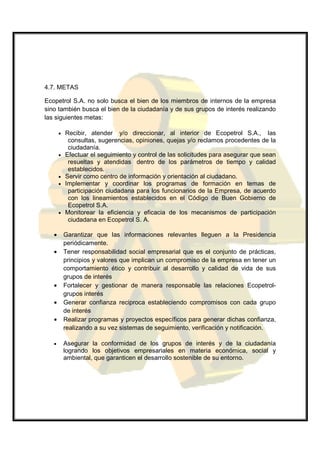 4.7. METAS

Ecopetrol S.A. no solo busca el bien de los miembros de internos de la empresa
sino también busca el bien de la ciudadanía y de sus grupos de interés realizando
las siguientes metas:

       •   Recibir, atender y/o direccionar, al interior de Ecopetrol S.A., las
            consultas, sugerencias, opiniones, quejas y/o reclamos procedentes de la
            ciudadanía.
       •   Efectuar el seguimiento y control de las solicitudes para asegurar que sean
            resueltas y atendidas dentro de los parámetros de tiempo y calidad
            establecidos.
       •   Servir como centro de información y orientación al ciudadano.
       •   Implementar y coordinar los programas de formación en temas de
            participación ciudadana para los funcionarios de la Empresa, de acuerdo
            con los lineamientos establecidos en el Código de Buen Gobierno de
            Ecopetrol S.A.
       •   Monitorear la eficiencia y eficacia de los mecanismos de participación
            ciudadana en Ecopetrol S. A.

   •       Garantizar que las informaciones relevantes lleguen a la Presidencia
           periódicamente.
   •       Tener responsabilidad social empresarial que es el conjunto de prácticas,
           principios y valores que implican un compromiso de la empresa en tener un
           comportamiento ético y contribuir al desarrollo y calidad de vida de sus
           grupos de interés
   •       Fortalecer y gestionar de manera responsable las relaciones Ecopetrol-
           grupos interés
   •       Generar confianza reciproca estableciendo compromisos con cada grupo
           de interés
   •       Realizar programas y proyectos específicos para generar dichas confianza,
           realizando a su vez sistemas de seguimiento, verificación y notificación.

   •       Asegurar la conformidad de los grupos de interés y de la ciudadanía
           logrando los objetivos empresariales en materia económica, social y
           ambiental, que garanticen el desarrollo sostenible de su entorno.
 