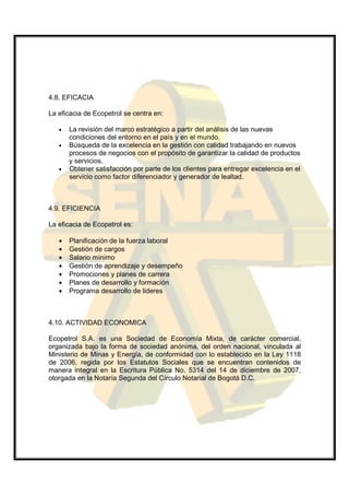 4.8. EFICACIA

La eficacia de Ecopetrol se centra en:

   •   La revisión del marco estratégico a partir del análisis de las nuevas
       condiciones del entorno en el país y en el mundo.
   •   Búsqueda de la excelencia en la gestión con calidad trabajando en nuevos
       procesos de negocios con el propósito de garantizar la calidad de productos
       y servicios.
   •   Obtener satisfacción por parte de los clientes para entregar excelencia en el
       servicio como factor diferenciador y generador de lealtad.



4.9. EFICIENCIA

La eficacia de Ecopetrol es:

   •   Planificación de la fuerza laboral
   •   Gestión de cargos
   •   Salario mínimo
   •   Gestión de aprendizaje y desempeño
   •   Promociones y planes de carrera
   •   Planes de desarrollo y formación
   •   Programa desarrollo de lideres



4.10. ACTIVIDAD ECONOMICA

Ecopetrol S.A. es una Sociedad de Economía Mixta, de carácter comercial,
organizada bajo la forma de sociedad anónima, del orden nacional, vinculada al
Ministerio de Minas y Energía, de conformidad con lo establecido en la Ley 1118
de 2006, regida por los Estatutos Sociales que se encuentran contenidos de
manera integral en la Escritura Pública No. 5314 del 14 de diciembre de 2007,
otorgada en la Notaría Segunda del Círculo Notarial de Bogotá D.C.
 