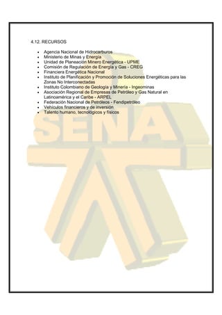 4.12. RECURSOS

  •   Agencia Nacional de Hidrocarburos
  •   Ministerio de Minas y Energía
  •   Unidad de Planeación Minero Energética - UPME
  •   Comisión de Regulación de Energía y Gas - CREG
  •   Financiera Energética Nacional
  •   Instituto de Planificación y Promoción de Soluciones Energéticas para las
      Zonas No Interconectadas
  •   Instituto Colombiano de Geología y Minería - Ingeominas
  •   Asociación Regional de Empresas de Petróleo y Gas Natural en
      Latinoamérica y el Caribe - ARPEL
  •   Federación Nacional de Petróleos - Fendipetróleo
  •   Vehículos financieros y de inversión
  •   Talento humano, tecnológicos y físicos
 