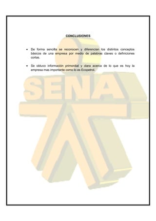 CONCLUSIONES



•   De forma sencilla se reconocen y diferencian los distintos conceptos
    básicos de una empresa por medio de palabras claves o definiciones
    cortas.

•   Se obtuvo información primordial y clara acerca de lo que es hoy la
    empresa mas importante como lo es Ecopetrol.
 