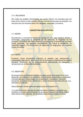 3.11. RECURSOS

Son todas las posibles herramientas que puede obtener una empresa para así
hacer de la misma no solo rentable sino que sea beneficiaria para la sociedad. Los
recursos que una empresa tienen son tangibles, intangibles y humanos.



                         CONCEPTOS DE ECOPETROL

4.1. MISIÓN

Encontramos y convertimos fuentes de energía en valor para nuestros clientes y
accionistas, asegurando la integridad de las personas, la seguridad de los
procesos y el cuidado del medio ambiente, contribuyendo al bienestar de las áreas
donde operamos, con personal comprometido que busca la excelencia, su
desarrollo integral y la construcción de relaciones de largo plazo con nuestros
grupos de interés.



4.2. VISIÓN

Ecopetrol, Grupo Empresarial enfocado en petróleo, gas, petroquímica y
combustibles alternativos, será una de las 30 principales compañías de la industria
petrolera, reconocida por su posicionamiento internacional, su innovación y
compromiso con el desarrollo sostenible.



4.3. OBJETIVOS

De acuerdo con los Estatutos Sociales, el objeto social de Ecopetrol S.A."es el
desarrollo, en Colombia o en el exterior, de actividades comerciales o industriales
correspondientes o relacionadas con la exploración, explotación, refinación,
transporte, almacenamiento, distribución y comercialización de hidrocarburos, sus
derivados y productos.

Adicionalmente, forman parte del objeto social de Ecopetrol S.A.:

1) La administración y manejo de todos los bienes muebles e inmuebles que
revirtieron al Estado a la terminación de la antigua Concesión De Mares. Sobre
tales bienes tendrá, además, las facultades dispositivas previstas en la ley.
 