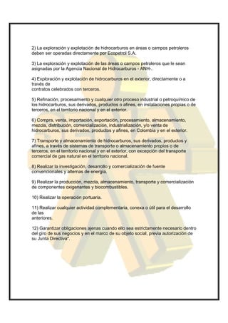 2) La exploración y explotación de hidrocarburos en áreas o campos petroleros
deben ser operadas directamente por Ecopetrol S.A.

3) La exploración y explotación de las áreas o campos petroleros que le sean
asignadas por la Agencia Nacional de Hidrocarburos - ANH-.

4) Exploración y explotación de hidrocarburos en el exterior, directamente o a
través de
contratos celebrados con terceros.

5) Refinación, procesamiento y cualquier otro proceso industrial o petroquímico de
los hidrocarburos, sus derivados, productos o afines, en instalaciones propias o de
terceros, en el territorio nacional y en el exterior.

6) Compra, venta, importación, exportación, procesamiento, almacenamiento,
mezcla, distribución, comercialización, industrialización, y/o venta de
hidrocarburos, sus derivados, productos y afines, en Colombia y en el exterior.

7) Transporte y almacenamiento de hidrocarburos, sus derivados, productos y
afines, a través de sistemas de transporte o almacenamiento propios o de
terceros, en el territorio nacional y en el exterior, con excepción del transporte
comercial de gas natural en el territorio nacional.

8) Realizar la investigación, desarrollo y comercialización de fuente
convencionales y alternas de energía.

9) Realizar la producción, mezcla, almacenamiento, transporte y comercialización
de componentes oxigenantes y biocombustibles.

10) Realizar la operación portuaria.

11) Realizar cualquier actividad complementaria, conexa o útil para el desarrollo
de las
anteriores.

12) Garantizar obligaciones ajenas cuando ello sea estrictamente necesario dentro
del giro de sus negocios y en el marco de su objeto social, previa autorización de
su Junta Directiva".
 