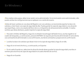 En Windows 7Para realizar estos pasos, debe iniciar sesión como administrador. Si no inició sesión como administrador, sólo puede cambiar las configuraciones que se apliquen a su cuenta de usuario.Antes de hacer cambios en una clave del Registro o en una subclave, se recomienda exportar la clave o la subclave, o bien hacer una copia de seguridad de ella. Puede guardar la copia de seguridad en una ubicación que especifique, como una carpeta del disco duro o un dispositivo de almacenamiento extraíble. Si realiza cambios que desea deshacer, puede importar la copia de seguridad.    Para abrir el Editor del Registro, haga clic en el botón InicioImagen del botón Inicio, escriba regedit en el cuadro de búsqueda y, a continuación, presione ENTRAR. Se requiere permiso de administrador Si se le solicita una contraseña de administrador o una confirmación, escriba la contraseña o proporcione la confirmación.    Localice la clave o la subclave que desee incluir en la copia de seguridad y haga clic en ella.    Haga clic en el menú Archivo y, a continuación, en Exportar.    En el cuadro Guardar en, seleccione la ubicación donde desee guardar la copia de seguridad y escriba un nombre para el archivo de copia de seguridad en el cuadro Nombre de archivo.    Haga clic en Guardar.
