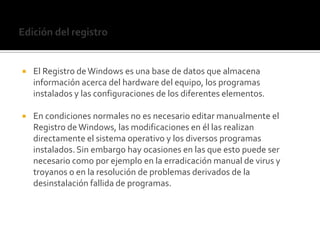 Edición del registroEl Registro de Windows es una base de datos que almacena información acerca del hardware del equipo, los programas instalados y las configuraciones de los diferentes elementos.En condiciones normales no es necesario editar manualmente el Registro de Windows, las modificaciones en él las realizan directamente el sistema operativo y los diversos programas instalados. Sin embargo hay ocasiones en las que esto puede ser necesario como por ejemplo en la erradicación manual de virus y troyanos o en la resolución de problemas derivados de la desinstalación fallida de programas.