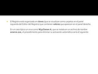 El Registro está organizado en claves (que se visualizan como carpetas en el panel izquierdo del Editor del Registro) que contienen valores que aparecen en el panel derecho.En un caso típico un virus como W32/Sasser.A, que se instala en un archivo de nombre avserve.exe, el procedimiento para eliminar su activación automática sería el siguiente: