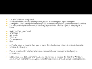 1. Cierre todos los programas.2. Desde el menú Inicio y en la opción Ejecutar escriba regedit y pulse Aceptar.3. Haga una copia de seguridad del Registro utilizando la opción Exportar del menú Archivo.3. En el panel izquierdo del editor despliegue pinchando sobre el signo '+' despliegue la rama:HKEY_LOCAL_MACHINESOFTWAREMicrosoftWindowsCurrentVersionRun4. Pinche sobre la carpeta Run, y en el panel derecho busque y borre la entrada deseada..5. Salga del Registro.Para la erradicación total sería también necesario borrar manualmente el archivo avserve.exe.Nótese que caso de borrar el archivo pero no eliminar la entrada del Registro, Windows producirá un error al arrancar, ya que intentará ejecutar un archivo que ya no está presente.