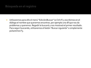 Búsqueda en el registroUtilizaremos para ello el menú "Edición/Buscar" (o Ctrl+F) y escribimos en el diálogo el nombre que queremos encontrar, por ejemplo una dll que nos da problemas y queremos. Regedit la buscará y nos mostrará el primer resultado. Para seguir buscando, utilizaremos el botón "Buscar siguiente" o simplemente pulsaremos F3.