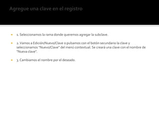 Agregue una clave en el registro1. Seleccionamos la rama donde queremos agregar la subclave. 2. Vamos a Edición/Nuevo/Clave o pulsamos con el botón secundario la clave y seleccionamos "Nuevo/Clave" del menú contextual. Se creará una clave con el nombre de "Nueva clave". 3. Cambiamos el nombre por el deseado. 