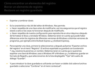 Cómo encontrar un elemento del registroBorrar un elemento de registroRestaure un registro guardadoExportar y combinar clavesEs la característica más útil del editor de Windows. Nos permite:1. Hacer respaldos de una clave antes de modificarla y así nos aseguramos que el registro estará a salvo si las cosas no funcionan después de modificarlo.2. Hacer respaldos de nuestra configuración para reproducirla en otra máquina o después de formatear el disco y reinstalar Windows. Debemos tener en cuenta que puede haber diferencias entre los registros de diferentes versiones de Windows o distintas versiones de programas, por ejemplo entre Outlook Express 4 y Outlook Express5. Para exportar una clave, primero la seleccionamos y después pulsamos "Exportar archivo del registro" en el menú "Registro". El archivo exportado se guardará con la extensión *.reg, nosotros le ponemos un nombre. Debemos tener en cuenta que si queremos exportar una clave de Windows 2000 o Windows XP a Windows 9.x, la debemos guardar en formato de Regedit 4 que seleccionamos de la lista desplegable "Tipo" del cuadro de diálogo "Guardar".Y para introducir la clave guardada es suficiente con hacer un doble click sobre el archivo guardado o seleccionar "Combinar" en el menú contextual".