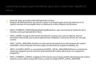 como hacer para que windowsxp y win 7 sea mas rápido el inicioAntes de nada, seria adecuado desfragmentar el disco Despuesde desfragmentar nos vamos a meter en el registro pero antes de meternos en el registro siempre es aconsejable hacer un Backup de nuestro Registro de WindowsHKEY_CURRENT_CONFIG/Display/Settings/Resolution, aquí encontrarás la resolución de tu monitor, como por ejemplo 800 x 600).HKEY_USERS: recoge la información de todos los usuarios que usan la máquina. Aquí se encuentra información acerca de las aplicaciones instaladas, conexiones de red, etc. de cada usuario.HKEY_LOCAL_MACHINE:identifica la información del estado físico del hardware de nuestro ordenador, como el tipo de memoria usada, bus del sistema, tarjetas instaladas, etc.HKEY_CLASSES_ROOT: es una subclave de HKEY_LOCAL_MACHINE/Software y contiene las claves que aseguran que los archivos serán abiertos de manera efectiva por sus respectivos programas.HKEY_CURRENT_CONFIG: engloba la información acerca de los perfiles del hardware de nuestro sistema y acerca del arranque del mismo, y está vinculada a HKEY_LOCAL_MACHINE.