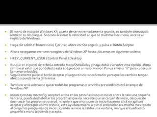 El menú de inicio de Windows XP, aparte de ser extremadamente grande, es también demasiado lento en su despliegue. Si desea acelerar la velocidad en que se muestra este menú, acceda al registro de Windows.Haga clic sobre el botón Inicio/ Ejecutar, ahora escriba regedit y pulsa el botón AceptarAhora navegamos en nuestro registro de Windows XP hasta ubicarnos en siguiente cadena:HKEY_CURRENT_USER / Control Panel / DesktopBusque en el panel derecho la entrada MenuShowDelay y haga doble clic sobre esta opción, ahora cambie el valor que por defecto esta en (400) por un valor menor. Ponga el valor "0" para conseguir la mayor velocidad.Seguidamente pulse el botón Aceptar y luego reinicia su ordenador para que los cambios tengan efecto y pueda ver la diferencia.Tambien seria adecuado quitar todos los programas y servicios prescindibles del arranque de Windows XPinicio/ ejecutar/ msconfig/ aceptar/ arriba en las pestañas busque inicio/ ahora le sale una pequeña ventana, puede deshabilitar los programas que no necesite que se cargen de inicio, despues de desmarcar los programas que ud. no quiere que arranquen de inicio hacemos click en aplicar/ aceptar y ahora por ultimo reinicie, esto ayudara mucho a que el ordenador sea mucho mas rapido al cargar los programas de inicio...cuando reinicie le saldra una ventana, marque el cuadradito pequeño a mano izquierda y acepte.