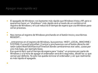 Apagar mas rapido w7El apagado de Windows 7 es bastante más rápido que Windows Vista y XP, pero si queremos hacer un "shutdown" más rápido será a través de un cambio en el registro de Windows 7 el cual reducirá el tiempo de espera que usa Windows para cerrar procesos.Nos iremos al registro de Windows pinchando en el botón Inicio y escribimos REGEDIT..., entraremos en el registro de Windows, buscaremos  HKEY_LOCAL_MACHINE / SYSTEM / CurrentControlSet / Control y pincharemos con el botón derecho del ratón sobre WaitToKillServiceTimeOut donde cambiaremos ese valor, 12000 por uno más bajo, por ejemplo 6000.Eso querrá decir que el tiempo de espera para "matar" un proceso por parte de Windows 7 a la hora de apagar el ordenador será de 6 segundos, desde los 12 que venían por defecto. Ya solo nos queda reiniciar el ordenador y ver que realmente es más rápido el apagado.