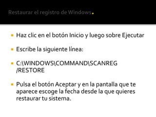 Restaurar el registro de Windows.Haz clic en el botón Inicio y luego sobre EjecutarEscribe la siguiente línea:C:\WINDOWS\COMMAND\SCANREG /RESTOREPulsa el botón Aceptar y en la pantalla que te aparece escoge la fecha desde la que quieres restaurar tu sistema.