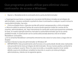 Que programas puedo utilizar para eliminar claves- contraseña  de acceso a Windows Opcion 1: Restableciendo la contraseña de la cuenta de Administrador1. Supongamos que tienes un equipo con una sesion de Windows iniciada con privilegios de administrador, y quieres cambiarle o quitarle la clave ó contraseña a cualquier usuario incluso la cuenta Administrador, haz esto:Click en el botón Inicio > Ejecutar escribe allí control userpasswords2 y click en Aceptar2. Ahora te saldrá la ventana Cuentas de usuario donde aparecen todas las cuentas de los usuarios, administradores, etc. Aqui marcaremos la cuenta del usuario que queremos cambiarle la clave, en nuestro ejemplo tenemos marcada la cuenta Administrador que es la cuenta predeterminada. A continuación con la cuenta seleccionada daremos click en el boton Restablecer contraseña...3. En la ventanita Restablecer contraseña entraremos dos veces la nueva clave y luego click en AceptarCambiar ó Quitar la clave de administrador en Windows XPIMPORTANTE: Este procedimiento solo funciona si la cuenta desde donde estas realizando este procedimiento tiene privilegios de Administrador. De esa manera podras cambiarle la clave a cualquier usuario. Pero si tu caso no es este, y no puedes siquiera iniciar sesión debido a que se te olvidó por completo la clave de un usuario con estos privilegios administrativos, intenta con la siguiente opcion. 