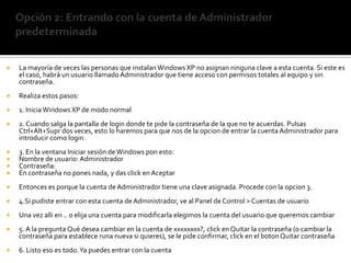 Opción 2: Entrando con la cuenta de Administrador predeterminadaLa mayoría de veces las personas que instalan Windows XP no asignan ninguna clave a esta cuenta. Si este es el caso, habrá un usuario llamado Administrador que tiene acceso con permisos totales al equipo y sin contraseña.Realiza estos pasos:1. Inicia Windows XP de modo normal2. Cuando salga la pantalla de login donde te pide la contraseña de la que no te acuerdas. Pulsas Ctrl+Alt+Supr dos veces, esto lo haremos para que nos de la opcion de entrar la cuenta Administrador para introducir como login.3. En la ventana Iniciar sesión de Windows pon esto:Nombre de usuario: AdministradorContraseña:En contraseña no pones nada, y das click en AceptarEntonces es porque la cuenta de Administrador tiene una clave asignada. Procede con la opcion 3.4.Si pudiste entrar con esta cuenta de Administrador, ve al Panel de Control > Cuentas de usuarioUna vez alli en .. o elija una cuenta para modificarla elegimos la cuenta del usuario que queremos cambiar5. A la pregunta Qué desea cambiar en la cuenta de xxxxxxxx?, click en Quitar la contraseña (o cambiar la contraseña para establece runa nueva si quieres), se le pide confirmar, click en el boton Quitar contraseña6. Listo eso es todo. Ya puedes entrar con la cuenta