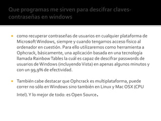 Que programas me sirven para descifrar claves- contraseñas en windowscomo recuperar contraseñas de usuarios en cualquier plataforma de Micro$oft Windows, siempre y cuando tengamos acceso físico al ordenador en cuestión. Para ello utilizaremos como herramienta a Ophcrack, básicamente, una aplicación basada en una tecnología llamada RainbowTables la cuál es capaz de descifrar passwords de usuarios de Windows (incluyendo Vista) en apenas algunos minutos y con un 99,9% de efectividad.También cabe destacar que Ophcrack es multiplataforma, puede correr no sólo en Windows sino también en Linux y Mac OSX (CPU Intel). Y lo mejor de todo: es Open Source.