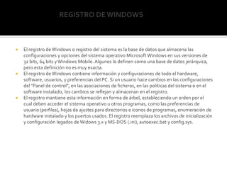                             REGISTRO DE WINDOWS El registro de Windows o registro del sistema es la base de datos que almacena las configuraciones y opciones del sistema operativo Microsoft Windows en sus versiones de 32 bits, 64 bits y Windows Mobile. Algunos lo definen como una base de datos jerárquica, pero esta definición no es muy exacta.El registro de Windows contiene información y configuraciones de todo el hardware, software, usuarios, y preferencias del PC. Si un usuario hace cambios en las configuraciones del "Panel de control", en las asociaciones de ficheros, en las políticas del sistema o en el software instalado, los cambios se reflejan y almacenan en el registro.El registro mantiene esta información en forma de árbol, estableciendo un orden por el cual deben acceder el sistema operativo u otros programas, como las preferencias de usuario (perfiles), hojas de ajustes para directorios e iconos de programas, enumeración de hardware instalado y los puertos usados. El registro reemplaza los archivos de inicialización y configuración legados de Widows 3.x y MS-DOS (.ini), autoexec.bat y config.sys.