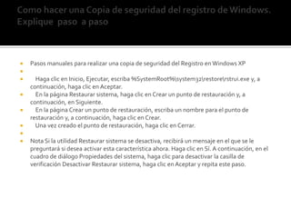 Como hacer una Copia de seguridad del registro de Windows. Explique  paso  a paso  Pasos manuales para realizar una copia de seguridad del Registro en Windows XP     Haga clic en Inicio, Ejecutar, escriba %SystemRoot%\system32\restore\rstrui.exe y, a continuación, haga clic en Aceptar.    En la página Restaurar sistema, haga clic en Crear un punto de restauración y, a continuación, en Siguiente.    En la página Crear un punto de restauración, escriba un nombre para el punto de restauración y, a continuación, haga clic en Crear.    Una vez creado el punto de restauración, haga clic en Cerrar. Nota Si la utilidad Restaurar sistema se desactiva, recibirá un mensaje en el que se le preguntará si desea activar esta característica ahora. Haga clic en Sí. A continuación, en el cuadro de diálogo Propiedades del sistema, haga clic para desactivar la casilla de verificación Desactivar Restaurar sistema, haga clic en Aceptar y repita este paso.