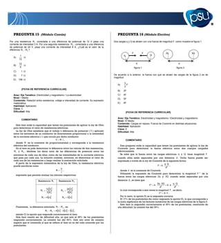 13



   PREGUNTA 15 (Módulo Común)                                                                   PREGUNTA 16 (Módulo Electivo)
Por una resistencia R1 conectada a una diferencia de potencial de 12 V pasa una              Dos cargas q y Q se atraen con una fuerza de magnitud F, como muestra la figura 1.
corriente de intensidad 3 A. Por una segunda resistencia, R 2 , conectada a una diferencia
de potencial de 24 V, pasa una corriente de intensidad 8 A. ¿Cuál es el valor de la
diferencia R1 R 2 ?
                                                                                                              F              F               2q                      3Q
          1                                                                                           q                          Q
   A)
         12
         12                                                                                                         d                                    d
   B)
          5                                                                                                       figura 1                             figura 2
   C)      1
   D)      7                                                                                 De acuerdo a lo anterior, la fuerza con que se atraen las cargas de la figura 2 es de
                                                                                             magnitud
   E)   156
                                                                                                      3
                                                                                                A)      F
                                                                                                      2
           {FICHA DE REFERENCIA CURRICULAR}
                                                                                                B)    2F
   Área / Eje Temático: Electricidad y magnetismo / La electricidad                             C)    4F
   Nivel: I Medio                                                                               D)    5F
   Contenido: Relación entre resistencia, voltaje e intensidad de corriente. Su expresión
   matemática                                                                                   E)    6F
   Habilidad: Aplicación
   Clave: C
   Dificultad: Alta                                                                                       {FICHA DE REFERENCIA CURRICULAR}

                                                                                                Área / Eje Temático: Electricidad y magnetismo / Electricidad y magnetismo
           COMENTARIO
                                                                                                Nivel: IV Medio
                                                                                                Contenido: Cargas en reposo. Fuerza de Coulomb en distintas situaciones
     Este ítem mide la capacidad que tienen los postulantes de aplicar la ley de Ohm
                                                                                                Habilidad: Aplicación
   para determinar el valor de resistencias eléctricas.
                                                                                                Clave: E
     La ley de Ohm establece que el voltaje o diferencia de potencial ( V ) aplicado            Dificultad: Alta
   entre los extremos de un conductor es directamente proporcional a la intensidad
   de la corriente eléctrica ( i ) que circula por dicho conductor:
                                              V R i,                                                      COMENTARIO
     donde R es la constante de proporcionalidad y corresponde a la resistencia
   eléctrica del conductor.                                                                       Esta pregunta mide la capacidad que tienen los postulantes de aplicar la ley de
     En el ítem se pide determinar la diferencia entre los valores de dos resistencias,         Coulomb para determinar la fuerza eléctrica entre dos cuerpos cargados
   R1 y R 2 , dándose los datos tanto de las diferencias de potencial entre los                 eléctricamente.
   extremos de cada una de ellas, como de las intensidades de la corriente eléctrica              Se sabe que la fuerza entre las cargas eléctricas q y Q tiene magnitud F
   que pasa por cada una. La solución consiste, entonces, en determinar el valor de             cuando ellas están separadas por una distancia d . Dicha fuerza puede ser
   cada una de las resistencias y luego realizar la sustracción solicitada.                     expresada a través de la ley de Coulomb de la siguiente forma:
     A partir de la expresión matemática de la ley de Ohm, la resistencia eléctrica                                                      q Q
   puede escribirse como                                                                                                            F k        ,
                                                                                                                                          d2
                                                V
                                           R       ,                                              donde k es la constante de Coulomb.
                                                i
                                                                                                  Utilizando la expresión de Coulomb para determinar la magnitud F * de la
     expresión que permite realizar los cálculos respectivos:
                                                                                                fuerza entre las cargas eléctricas 2q y 3Q cuando están separadas por una
                           Resistencia R1         Resistencia R 2                               distancia d , se tiene que
                                                                                                                                        2q 3Q         q Q
                                                                                                                                 F*   k          6 k       ,
                                                                                                                                          d2            d2
                                   12 V                   24 V                                     lo cual corresponde a seis veces la magnitud F , es decir,
                             R1                     R2
                                    3A                    8A                                                                             F* 6 F .
                              R1    4                R2   3                                        Por lo tanto, la opción E) es la respuesta correcta.
                                                                                                   El 17% de los postulantes dio como respuesta la opción D), lo que corresponde a
                                                                                                la suma algebraica de los factores numéricos de las cargas eléctricas de la figura 2.
                                                                                                   Este ítem lo respondió correctamente el 30% de los postulantes, resultando de
      Finalmente, la diferencia solicitada, R 1    R 2 , es                                     alta dificultad. La omisión fue del 39%.
                                   R1   R2   4       3        1   ,
     siendo C) la opción que responde correctamente el ítem.
     Este ítem resultó ser de dificultad alta, ya que solo el 28% de los postulantes
   respondió correctamente. La omisión fue del 60%. Este alto nivel de omisión
   sugiere que el contenido al que se refiere el ítem no es del todo conocido por los
   postulantes.
 