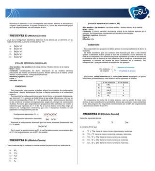 17


   Periódico el elemento al cual corresponde este número atómico se encuentra al                      {FICHA DE REFERENCIA CURRICULAR}
   oxígeno. Dado lo anterior, la opción correcta es D), la cual fue seleccionada por el
   39% de los postulantes, con una omisión de 20%.                                            Área temática / Eje temático: Estructura atómica / Modelo atómico de la materia
                                                                                              Nivel: II Medio
                                                                                              Contenido: El átomo; variedad; abundancia relativa de las distintas especies en el
                                                                                              universo. Sus dimensiones comparadas con la materia macroscópica
   PREGUNTA 13 (Módulo Electivo)                                                              Habilidad cognitiva: Aplicación
                                                                                              Clave: A
¿Cuál es la configuración electrónica abreviada de los átomos de un elemento, en su           Dificultad: Alta
estado fundamental, que tiene número atómico 14?
                                                                                                      COMENTARIO
   A)    Ne 3p 2 3d2
   B)    Ne 3s 2 3d4                                                                             Para responder esta pregunta se deben aplicar los conceptos básicos de átomo y
   C)    Ne 3s 2 3d2                                                                          molécula.
                                                                                                 Se debe considerar que una molécula está formada por dos o más átomos
   D)    Ne 3s 2 3p 2                                                                         iguales o diferentes. Si son iguales se trata de un elemento, si son diferentes se
   E)    Ne 3s 2 3p 4                                                                         trata de un compuesto. Una molécula se puede representar a través de una fórmula
                                                                                              en donde se anota el símbolo de cada elemento que la forma con un subíndice que
                                                                                              representa la cantidad de átomos de dicho elemento en la molécula, con
          {FICHA DE REFERENCIA CURRICULAR}                                                    excepción del 1 que por convenio no se escribe. Por ejemplo:

   Área temática / Eje temático: Estructura atómica / Modelo atómico de la materia                                                                                 Símbolo del elemento
   Nivel: II Medio                                                                                                                  Una molécula
   Contenido: Constituyentes del átomo, descripción de los modelos atómicos                                                          de oxígeno               O2     Cantidad de átomos
   precursores del modelo actualmente aceptado; Modelo atómico de la materia: orbital
   atómico, número atómico, configuración electrónica
   Habilidad cognitiva: Aplicación                                                              Por lo tanto, cuatro moléculas de O2 tienen ocho átomos de oxígeno. Al aplicar
   Clave: D                                                                                   este mismo procedimiento a cada molécula de las opciones, se obtiene:
   Dificultad: Media
                                                                                                                                        Nº de moléculas            Nº de átomos
                                                                                                                                A)          2 BF3                        8
          COMENTARIO
                                                                                                                                B)          2 CH 4                      10
     Para responder esta pregunta se deben aplicar los conceptos de configuración                                              C)           2 H2O                        6
   electrónica y estado fundamental, los que ya fueron explicados en el comentario                                                          2 HCl
                                                                                                                               D)                                        4
   anterior.
     Para escribir la configuración abreviada de un átomo en su estado fundamental,                                             E)          2 S8                        16
   que tiene un Z = 14, primero se debe ubicar el gas noble más cercano a él, que en
   este caso corresponde al Neón (Z = 10), quedando solo 4 electrones por distribuir            Si comparamos los datos de la tabla anterior, solo la opción A) tiene ocho
   en los niveles y orbitales correspondientes, según el principio de construcción            átomos, lo que coincide con la cantidad de átomos que contienen cuatro moléculas
   (Aufbau). Por tanto, para responder esta pregunta se debe identificar los niveles y        de O2. Esta pregunta fue respondida correctamente por un 26% de los postulantes
   subniveles que equivalen al Z = 10 del Ne, lo cual se abrevia como Ne ; luego, se          y alcanzó una omisión de un 33%.
   conserva la configuración electrónica para los 4 electrones restantes en los
   subniveles correspondientes. Esto es:

        Configuración electrónica Z = 14         1s 2 2s 2 2p6 3s 2 3p2                       PREGUNTA 15 (Módulo Común)
        Configuración electrónica abreviada                                                Dados los siguientes átomos:
                                                    Ne       3s2 3p2
                                                                                                                               18                    19                      20
     Entonces la configuración abreviada para un átomo en estado fundamental con                                                8   O                 9   F                  10   Ne
   Z = 14 queda:
                                       Ne 3s2 3p2                                          es correcto afirmar que
      Por lo tanto, la opción correcta es D), la cual fue seleccionada correctamente por            19         20
                                                                                              A)         F y        Ne tienen el mismo número de protones y neutrones.
   el 57% de los postulantes, con un 28% de omisión.                                                 9         10
                                                                                                    18          19
                                                                                              B)     8   O y     9   F tienen el mismo número de protones y electrones.
                                                                                                    18         19         20
                                                                                              C)     8   O,     9   F y   10   Ne tienen el mismo número de protones.

   PREGUNTA 14 (Módulo Común)                                                                 D)    18
                                                                                                     8   O,    19
                                                                                                                9   F y   20
                                                                                                                          10   Ne tienen el mismo número de neutrones.
                                                                                                    18         19         20
                                                                                              E)     8   O,     9   F y   10   Ne tienen el mismo número de electrones.
Cuatro moléculas de O2 contienen la misma cantidad de átomos que dos moléculas de

   A)    BF3
   B)    CH4
   C)    H2O
   D)    HCl
   E)    S8
 