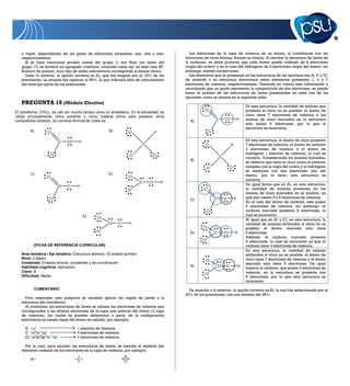 19


   o triple, dependiendo de los pares de electrones enlazados: uno, dos o tres,              Los electrones de la capa de valencia de un átomo, al combinarse con los
   respectivamente.                                                                        electrones de otros átomos, forman un enlace. Al escribir la estructura de Lewis de
      Si se hace reaccionar potasio (metal del grupo 1) con flúor (no metal del            la molécula, se debe procurar que cada átomo quede rodeado de 8 electrones
   grupo 17) se formará un agregado cristalino, conocido como sal, en este caso KF,        (regla del octeto) y en el caso del hidrógeno de 2 electrones (regla del dueto), sin
   fluoruro de potasio, cuyo tipo de unión interatómica corresponde al enlace iónico.      embargo, existen excepciones.
      Dado lo anterior, la opción correcta es A), que fue elegida por el 15% de los          Los elementos que se presentan en las estructuras de las opciones son H, C y Cl,
   postulantes. La omisión fue superior al 50%, lo que indicaría falta de conocimiento     de acuerdo a su estructura electrónica estos elementos presentan 1, 4 y 7
   del tema por parte de los postulantes.                                                  electrones de valencia, respectivamente. Tomando en cuenta esta información y
                                                                                           recordando que un guión representa la compartición de dos electrones, se puede
                                                                                           hacer el análisis de las estructuras de Lewis presentadas en cada una de las
                                                                                           opciones, como se resume en la siguiente tabla.
   PREGUNTA 18 (Módulo Electivo)
                                                                                                                                          En esta estructura, la cantidad de enlaces que
                                                                                                      Cl                                  presenta el cloro no es posible: el átomo de
El cloroformo, CHCl3, se usó por mucho tiempo como un anestésico. En la actualidad, se
utiliza principalmente como solvente y como materia prima para preparar otros                                                             cloro tiene 7 electrones de valencia y los
compuestos clorados. Su correcta fórmula de Lewis es                                          A)                C       Cl        H       átomos de cloro marcados en la estructura
                                                                                                                                          solo tienen 6 electrones, por lo que la
                                                                                                                                          estructura es incorrecta.
        A)        Cl                                  B)             Cl            H                      Cl

                           C   Cl   H                                                                                                     En esta estructura, el átomo de cloro presenta
                                                                          C                           Cl                     H            7 electrones de valencia, el átomo de carbono
                                                                                                                                          4 electrones de valencia y el átomo de
                    Cl                                                         Cl                                                         hidrógeno 1 electrón de valencia, lo cual es
                                                                     Cl                                             C                     correcto. Considerando los enlaces formados,
                                                                                              B)
                                                                                                                                          se observa que tanto el cloro como el carbono
                                                                                                       Cl                    Cl           cumplen con la regla del octeto y el hidrógeno
                                                                                                                                          se estabiliza con dos electrones (ley del
        C)                                            D)                                                                                  dueto), por lo tanto, esta estructura es
                  Cl                                                 Cl
                                                                                                                                          correcta.
                                                                          C   Cl       H
                                                                                                                                          De igual forma que en A), en esta estructura,
                         Cl    C    H
                                                                     Cl                              Cl                                   la cantidad de enlaces presentes en los
                                                                                                                                          átomos de cloro marcados no es posible, ya
                   Cl                                                                                          Cl       C         H       que solo tienen 6 y 4 electrones de valencia.
                                                                                             C)
                                                                                                                                          En el caso del átomo de carbono, este posee
                                                                                                                                          4 electrones de valencia, sin embargo, el
                                                                                                          Cl                              carbono marcado presenta 6 electrones, lo
                                        E)                                                                                                cual es incorrecto.
                                               Cl
                                                                                                                                          Al igual que en A) y C), en esta estructura, la
                                                      Cl    C        H                                                                    cantidad de enlaces atribuidos al cloro no es
                                                                                                     Cl                                   posible; el átomo marcado solo tiene
                                               Cl                                            D)                C        Cl        H       6 electrones.
                                                                                                                                          Además, el carbono marcado presenta
                                                                                                     Cl                                   5 electrones, lo cual es incorrecto ya que el
            {FICHA DE REFERENCIA CURRICULAR}                                                                                              carbono tiene 4 electrones de valencia.
                                                                                                                                          En esta estructura, la cantidad de enlaces
   Área temática / Eje temático: Estructura atómica / El enlace químico                                                                   atribuidos al cloro no es posible; el átomo de
   Nivel: II Medio                                                                                                                        cloro tiene 7 electrones de valencia y el átomo
                                                                                                       Cl
   Contenido: Enlaces iónicos, covalentes y de coordinación                                                                               marcado solo tiene 5 electrones. De igual
   Habilidad cognitiva: Aplicación                                                            E)                Cl       C            H   manera el carbono, que posee 4 electrones de
   Clave: B                                                                                                                               valencia, en la estructura se presenta con
                                                                                                      Cl
   Dificultad: Media                                                                                                                      6 electrones, por lo que esta estructura es
                                                                                                                                          incorrecta.

            COMENTARIO                                                                       De acuerdo a lo anterior, la opción correcta es B), la cual fue seleccionada por el
                                                                                           46% de los postulantes, con una omisión del 38%.
     Para responder esta pregunta se necesita aplicar las reglas de Lewis a la
   estructura del cloroformo.
     Al simbolizar las estructuras de Lewis se utilizan los electrones de valencia que
   corresponden a los últimos electrones de la capa más externa del átomo (o capa
   de valencia), los cuales se pueden determinar a partir de la configuración
   electrónica en estado basal del átomo en estudio, por ejemplo:

     H 1s1                          1 electrón de valencia
     C 1s22s2 2p2                   4 electrones de valencia
     Cl 1s22s22p63s2 3p5            7 electrones de valencia

     Por lo cual, para escribir las estructuras de Lewis, se escribe el símbolo del
   elemento rodeado de los electrones de la capa de valencia, por ejemplo:

        H                           C                           Cl
 