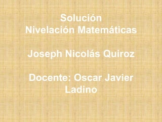Solución
Nivelación Matemáticas
Joseph Nicolás Quiroz
Docente: Oscar Javier
Ladino
 