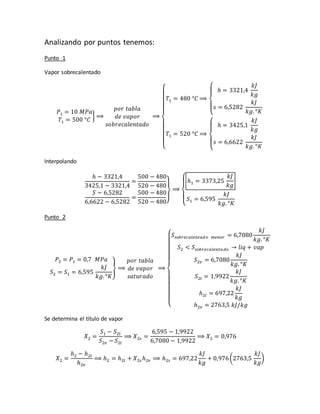 Analizando por puntos tenemos:
Punto 1
Vapor sobrecalentado
𝑃1 = 10 𝑀𝑃𝑎
𝑇1 = 500 °𝐶
} ⟹
𝑝𝑜𝑟 𝑡𝑎𝑏𝑙𝑎
𝑑𝑒 𝑣𝑎𝑝𝑜𝑟
𝑠𝑜𝑏𝑟𝑒𝑐𝑎𝑙𝑒𝑛𝑡𝑎𝑑𝑜
⟹
{
𝑇1 = 480 °𝐶 ⟹
{
ℎ = 3321,4
𝑘𝐽
𝑘𝑔
𝑠 = 6,5282
𝑘𝐽
𝑘𝑔. °𝐾
𝑇1 = 520 °𝐶 ⟹
{
ℎ = 3425,1
𝑘𝐽
𝑘𝑔
𝑠 = 6,6622
𝑘𝐽
𝑘𝑔. °𝐾
Interpolando
ℎ − 3321,4
3425,1 − 3321,4
=
500 − 480
520 − 480
𝑆 − 6,5282
6,6622 − 6,5282
=
500 − 480
520 − 480}
⟹
{
ℎ1 = 3373,25
𝑘𝐽
𝑘𝑔
𝑆1 = 6,595
𝑘𝐽
𝑘𝑔. °𝐾
Punto 2
𝑃2 = 𝑃1 = 0,7 𝑀𝑃𝑎
𝑆2 = 𝑆1 = 6,595
𝑘𝐽
𝑘𝑔. °𝐾
} ⟹
𝑝𝑜𝑟 𝑡𝑎𝑏𝑙𝑎
𝑑𝑒 𝑣𝑎𝑝𝑜𝑟
𝑠𝑎𝑡𝑢𝑟𝑎𝑑𝑜
⟹
{
𝑆𝑠𝑜𝑏𝑟𝑒𝑐𝑎𝑙𝑒𝑛𝑡𝑎𝑑𝑜 𝑚𝑒𝑛𝑜𝑟 = 6,7080
𝑘𝐽
𝑘𝑔. °𝐾
𝑆2 < 𝑆𝑠𝑜𝑏𝑟𝑒𝑐𝑎𝑙𝑒𝑛𝑡𝑎 𝑑𝑜 → 𝑙𝑖𝑞 + 𝑣𝑎𝑝
𝑆2𝑣 = 6,7080
𝑘𝐽
𝑘𝑔. °𝐾
𝑆2𝑙 = 1,9922
𝑘𝐽
𝑘𝑔. °𝐾
ℎ2𝑙 = 697,22
𝑘𝐽
𝑘𝑔
ℎ2𝑣 = 2763,5 𝑘𝐽/𝑘𝑔
Se determina el título de vapor
𝑋2 =
𝑆1 − 𝑆2𝑙
𝑆2𝑣 − 𝑆2𝑙
⟹ 𝑋2𝑠 =
6,595 − 1,9922
6,7080 − 1,9922
⟹ 𝑋2 = 0,976
𝑋2 =
ℎ2 − ℎ2𝑙
ℎ2𝑣
⟹ ℎ2 = ℎ2𝑙 + 𝑋2𝑠 ℎ2𝑣 ⟹ ℎ2𝑠 = 697,22
𝑘𝐽
𝑘𝑔
+ 0,976(2763,5
𝑘𝐽
𝑘𝑔
)
 
