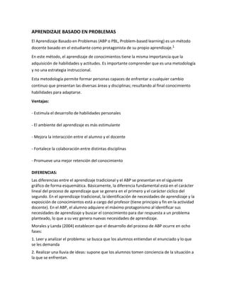 APRENDIZAJE BASADO EN PROBLEMAS
El Aprendizaje Basado en Problemas (ABP o PBL, Problem-based learning) es un método
docente basado en el estudiante como protagonista de su propio aprendizaje. 1

En este método, el aprendizaje de conocimientos tiene la misma importancia que la
adquisición de habilidades y actitudes. Es importante comprender que es una metodología
y no una estrategia instruccional.

Esta metodología permite formar personas capaces de enfrentar a cualquier cambio
continuo que presentan las diversas áreas y disciplinas; resultando al final conocimiento
habilidades para adaptarse.

Ventajas:

- Estimula el desarrollo de habilidades personales

- El ambiente del aprendizaje es más estimulante

- Mejora la interacción entre el alumno y el docente

- Fortalece la colaboración entre distintas disciplinas

- Promueve una mejor retención del conocimiento

DIFERENCIAS:
Las diferencias entre el aprendizaje tradicional y el ABP se presentan en el siguiente
gráfico de forma esquemática. Básicamente, la diferencia fundamental está en el carácter
lineal del proceso de aprendizaje que se genera en el primero y el carácter cíclico del
segundo. En el aprendizaje tradicional, la identificación de necesidades de aprendizaje y la
exposición de conocimientos está a cargo del profesor (tiene principio y fin en la actividad
docente). En el ABP, el alumno adquiere el máximo protagonismo al identificar sus
necesidades de aprendizaje y buscar el conocimiento para dar respuesta a un problema
planteado, lo que a su vez genera nuevas necesidades de aprendizaje.
Morales y Landa (2004) establecen que el desarrollo del proceso de ABP ocurre en ocho
fases:
1. Leer y analizar el problema: se busca que los alumnos entiendan el enunciado y lo que
se les demanda
2. Realizar una lluvia de ideas: supone que los alumnos tomen conciencia de la situación a
la que se enfrentan.
 