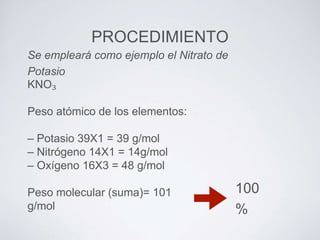 PROCEDIMIENTO
Se empleará como ejemplo el Nitrato de
Potasio
KNO₃

Peso atómico de los elementos:
– Potasio 39X1 = 39 g/mol
– Nitrógeno 14X1 = 14g/mol
– Oxígeno 16X3 = 48 g/mol
Peso molecular (suma)= 101
g/mol

100
%

 