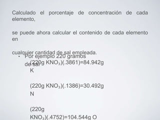 Calculado el porcentaje de concentración de cada
elemento,
se puede ahora calcular el contenido de cada elemento
en
cualquier cantidad de sal empleada.
•

Por ejemplo 220 gramos
de(220g KNO₃)(.3861)=84.942g
sal
K
(220g KNO₃)(.1386)=30.492g
N
(220g
KNO₃)(.4752)=104.544g O

 