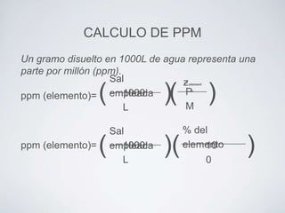 CALCULO DE PPM
Un gramo disuelto en 1000L de agua representa una
parte por millón (ppm).
Sal
ƶ
P
1000
empleada
ppm (elemento)=
M
L

(

ppm (elemento)=

(

)(

Sal
1000
empleada
L

)(

element

o

)

% del
elemento
10
0

)

 