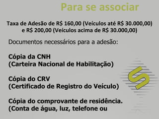   Para se associar Taxa de Adesão de R$ 160,00 (Veículos até R$ 30.000,00) e R$ 200,00 (Veículos acima de R$ 30.000,00) Documentos necessários para a adesão: Cópia da CNH  (Carteira Nacional de Habilitação)  Cópia do CRV (Certificado de Registro do Veículo) Cópia do comprovante de residência. (Conta de água, luz, telefone ou 