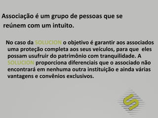 Associação é um grupo de pessoas que se reúnem com um intuito. No caso da  SOLUCION  o objetivo é garantir aos associados uma proteção completa aos seus veículos, para que  eles possam usufruir do patrimônio com tranquilidade. A  SOLUCION  proporciona diferenciais que o associado não encontrará em nenhuma outra instituição e ainda várias vantagens e convênios exclusivos. 